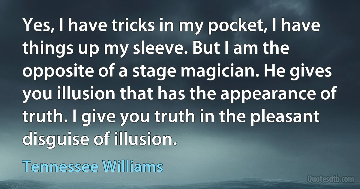 Yes, I have tricks in my pocket, I have things up my sleeve. But I am the opposite of a stage magician. He gives you illusion that has the appearance of truth. I give you truth in the pleasant disguise of illusion. (Tennessee Williams)