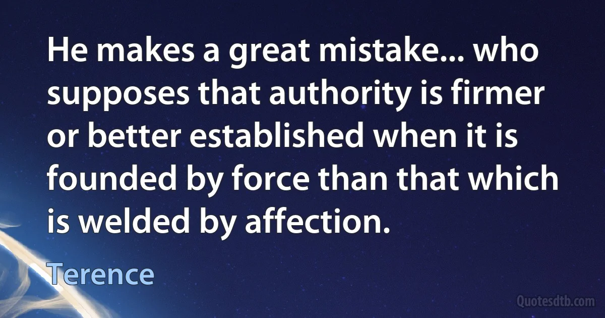 He makes a great mistake... who supposes that authority is firmer or better established when it is founded by force than that which is welded by affection. (Terence)