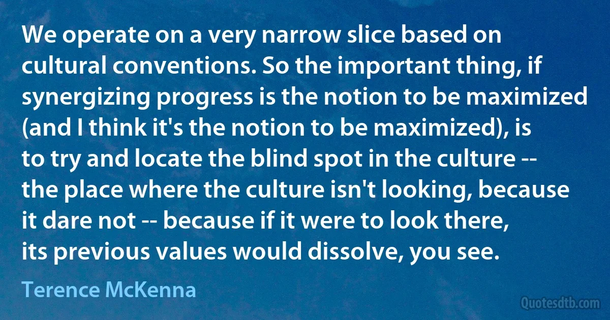 We operate on a very narrow slice based on cultural conventions. So the important thing, if synergizing progress is the notion to be maximized (and I think it's the notion to be maximized), is to try and locate the blind spot in the culture -- the place where the culture isn't looking, because it dare not -- because if it were to look there, its previous values would dissolve, you see. (Terence McKenna)