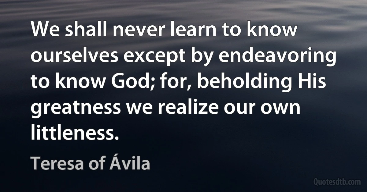 We shall never learn to know ourselves except by endeavoring to know God; for, beholding His greatness we realize our own littleness. (Teresa of Ávila)