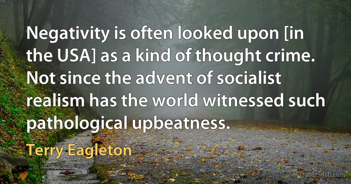 Negativity is often looked upon [in the USA] as a kind of thought crime. Not since the advent of socialist realism has the world witnessed such pathological upbeatness. (Terry Eagleton)