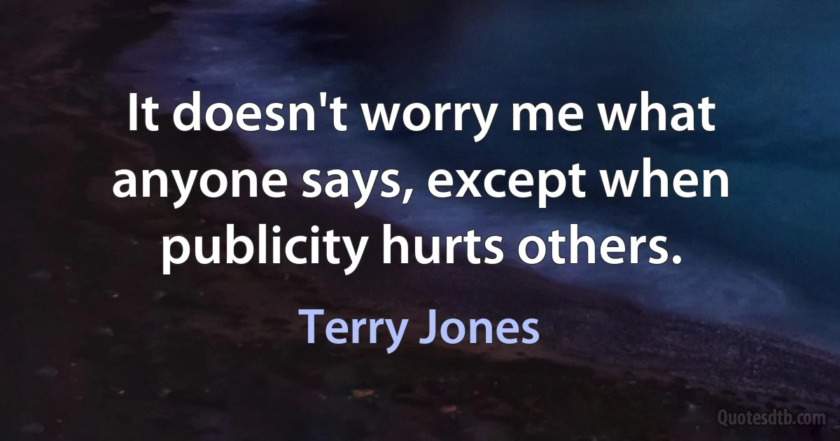 It doesn't worry me what anyone says, except when publicity hurts others. (Terry Jones)