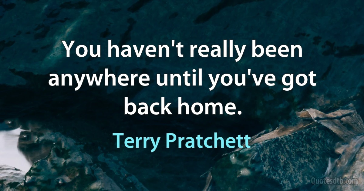 You haven't really been anywhere until you've got back home. (Terry Pratchett)