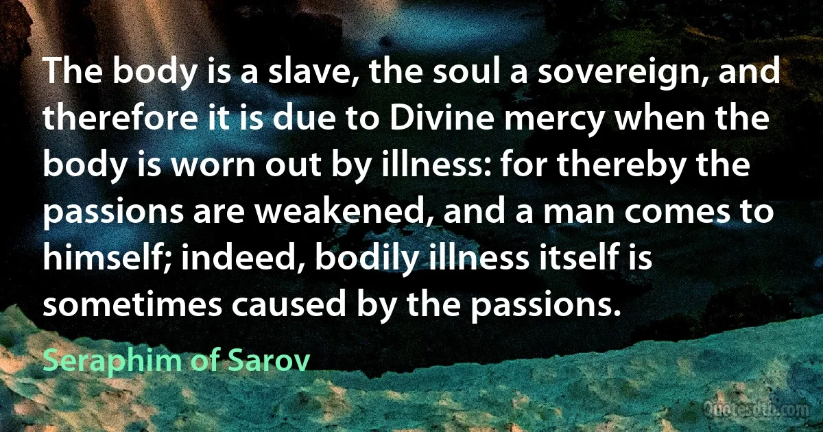 The body is a slave, the soul a sovereign, and therefore it is due to Divine mercy when the body is worn out by illness: for thereby the passions are weakened, and a man comes to himself; indeed, bodily illness itself is sometimes caused by the passions. (Seraphim of Sarov)