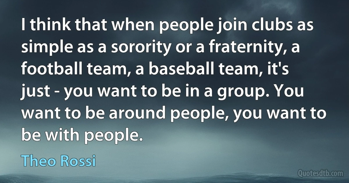 I think that when people join clubs as simple as a sorority or a fraternity, a football team, a baseball team, it's just - you want to be in a group. You want to be around people, you want to be with people. (Theo Rossi)