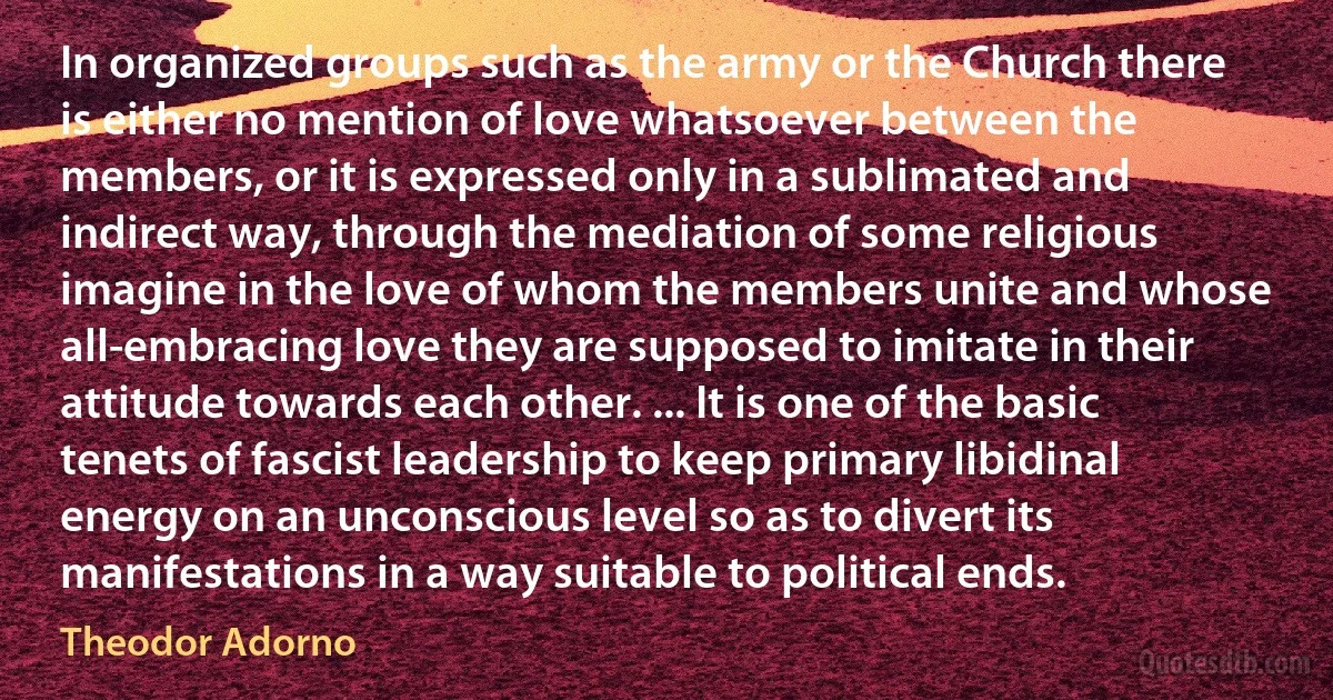 In organized groups such as the army or the Church there is either no mention of love whatsoever between the members, or it is expressed only in a sublimated and indirect way, through the mediation of some religious imagine in the love of whom the members unite and whose all-embracing love they are supposed to imitate in their attitude towards each other. ... It is one of the basic tenets of fascist leadership to keep primary libidinal energy on an unconscious level so as to divert its manifestations in a way suitable to political ends. (Theodor Adorno)