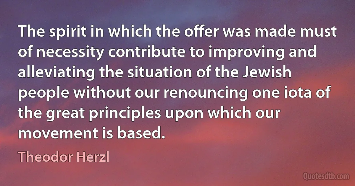 The spirit in which the offer was made must of necessity contribute to improving and alleviating the situation of the Jewish people without our renouncing one iota of the great principles upon which our movement is based. (Theodor Herzl)