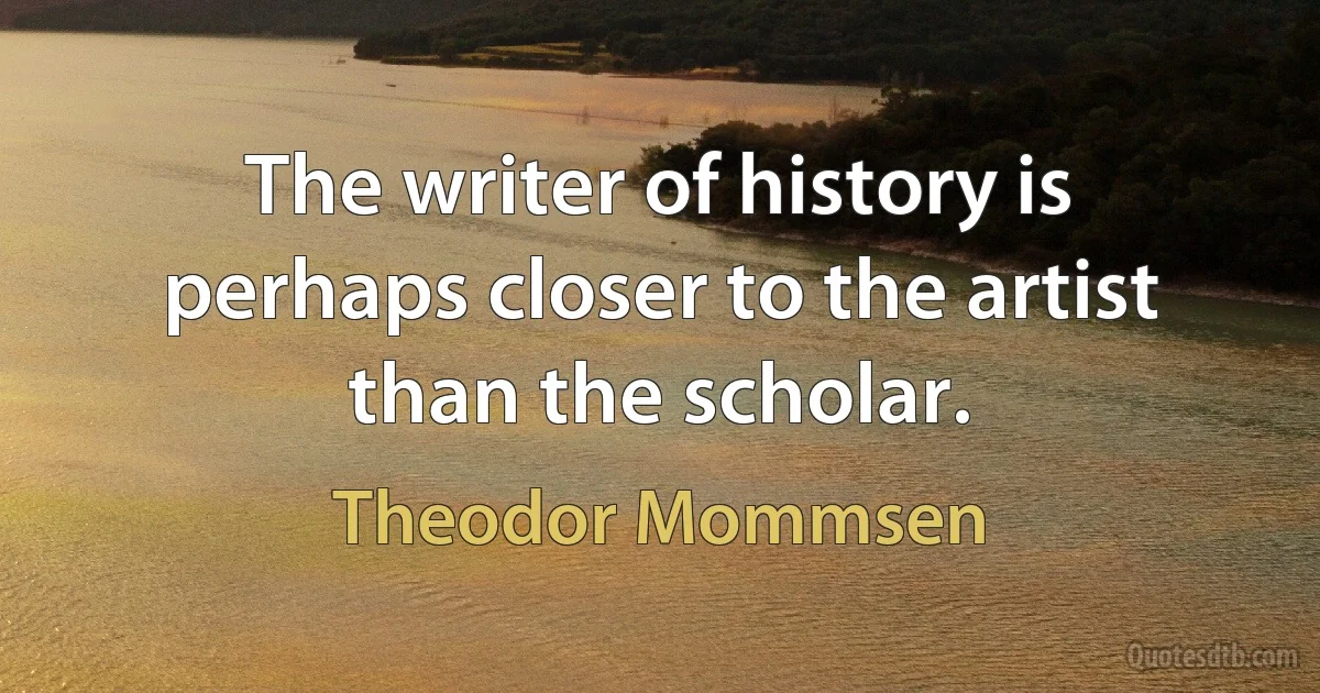 The writer of history is perhaps closer to the artist than the scholar. (Theodor Mommsen)