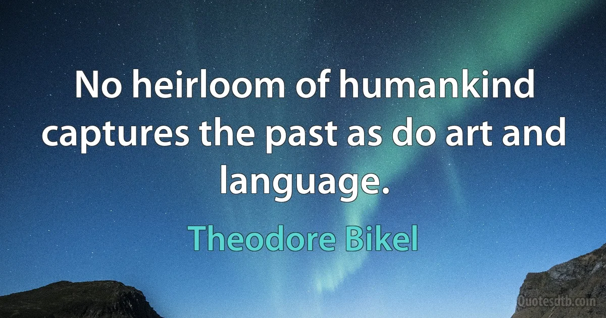 No heirloom of humankind captures the past as do art and language. (Theodore Bikel)