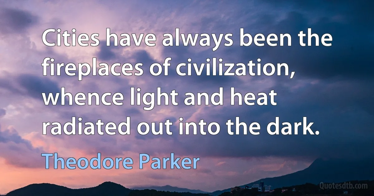 Cities have always been the fireplaces of civilization, whence light and heat radiated out into the dark. (Theodore Parker)