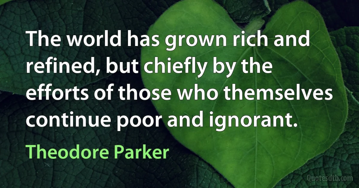 The world has grown rich and refined, but chiefly by the efforts of those who themselves continue poor and ignorant. (Theodore Parker)