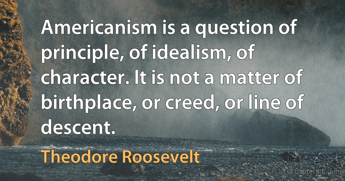 Americanism is a question of principle, of idealism, of character. It is not a matter of birthplace, or creed, or line of descent. (Theodore Roosevelt)