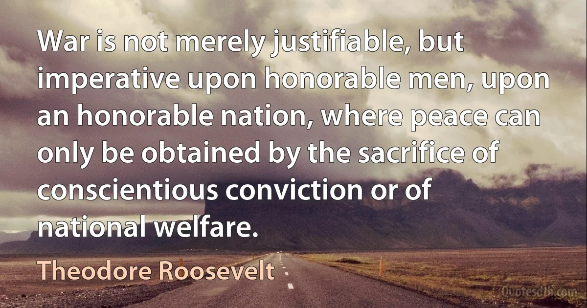 War is not merely justifiable, but imperative upon honorable men, upon an honorable nation, where peace can only be obtained by the sacrifice of conscientious conviction or of national welfare. (Theodore Roosevelt)