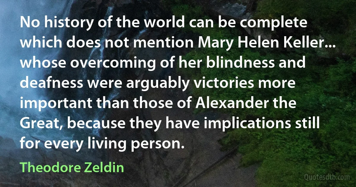 No history of the world can be complete which does not mention Mary Helen Keller... whose overcoming of her blindness and deafness were arguably victories more important than those of Alexander the Great, because they have implications still for every living person. (Theodore Zeldin)