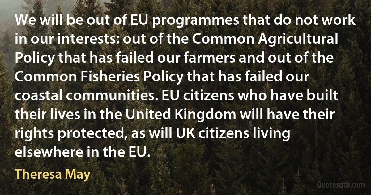 We will be out of EU programmes that do not work in our interests: out of the Common Agricultural Policy that has failed our farmers and out of the Common Fisheries Policy that has failed our coastal communities. EU citizens who have built their lives in the United Kingdom will have their rights protected, as will UK citizens living elsewhere in the EU. (Theresa May)