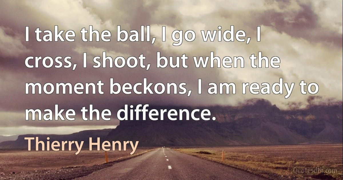 I take the ball, I go wide, I cross, I shoot, but when the moment beckons, I am ready to make the difference. (Thierry Henry)