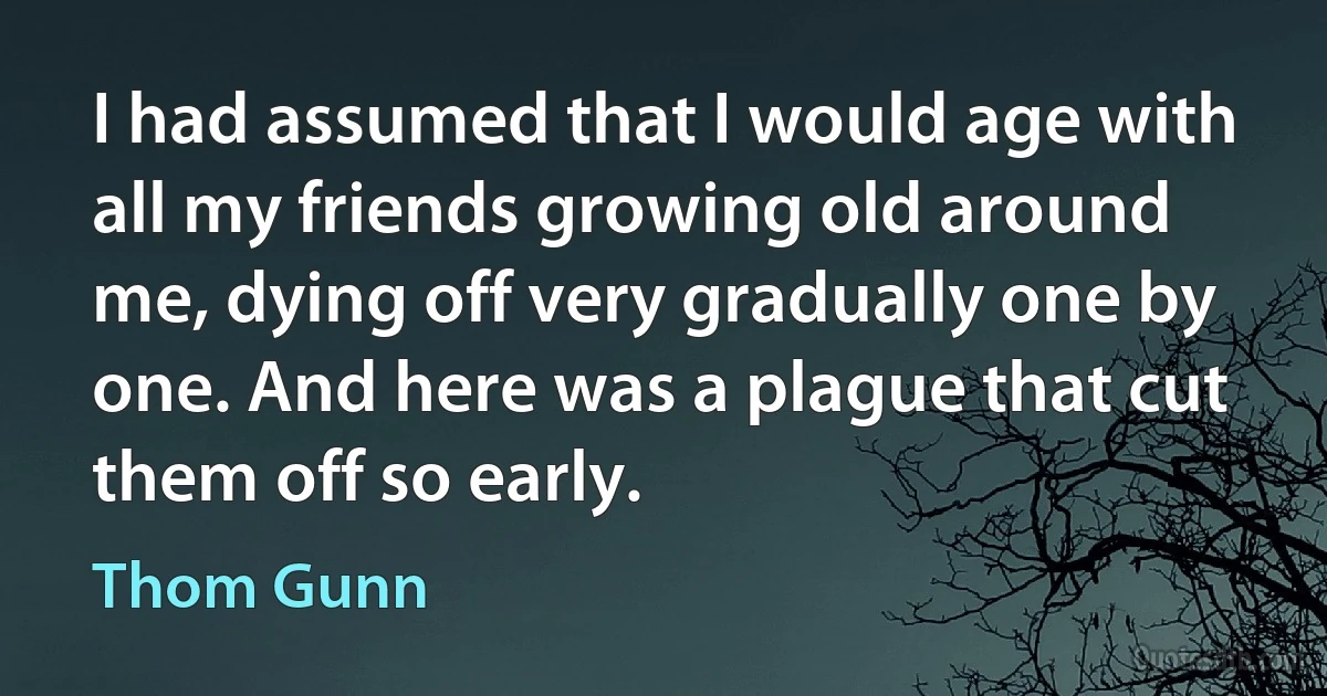 I had assumed that I would age with all my friends growing old around me, dying off very gradually one by one. And here was a plague that cut them off so early. (Thom Gunn)