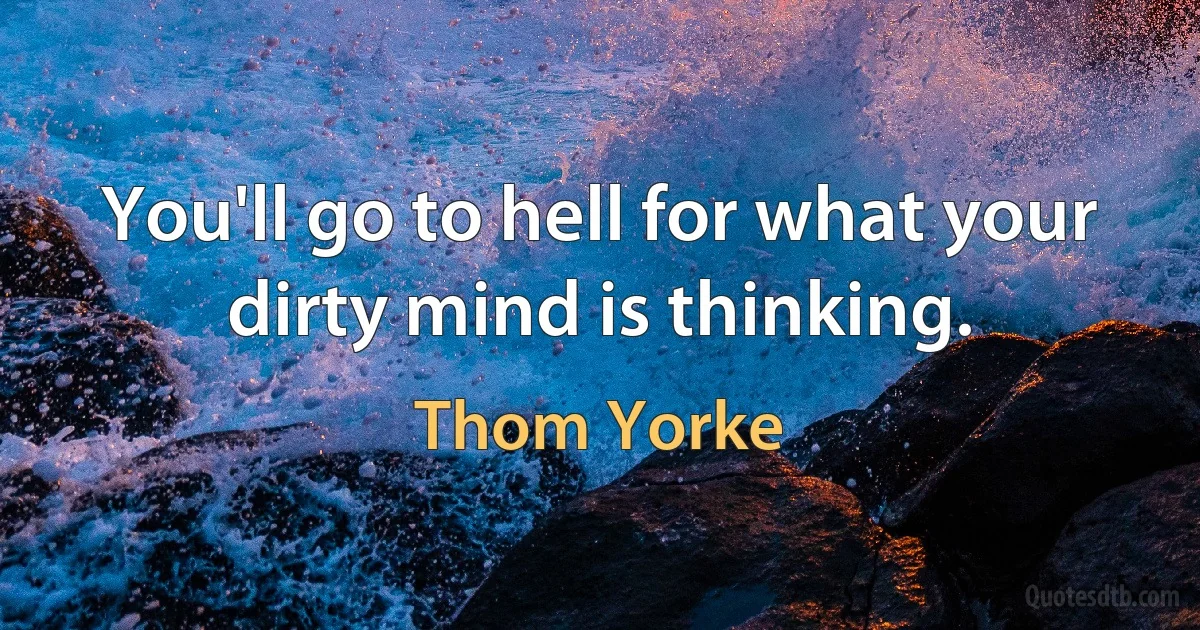 You'll go to hell for what your dirty mind is thinking. (Thom Yorke)