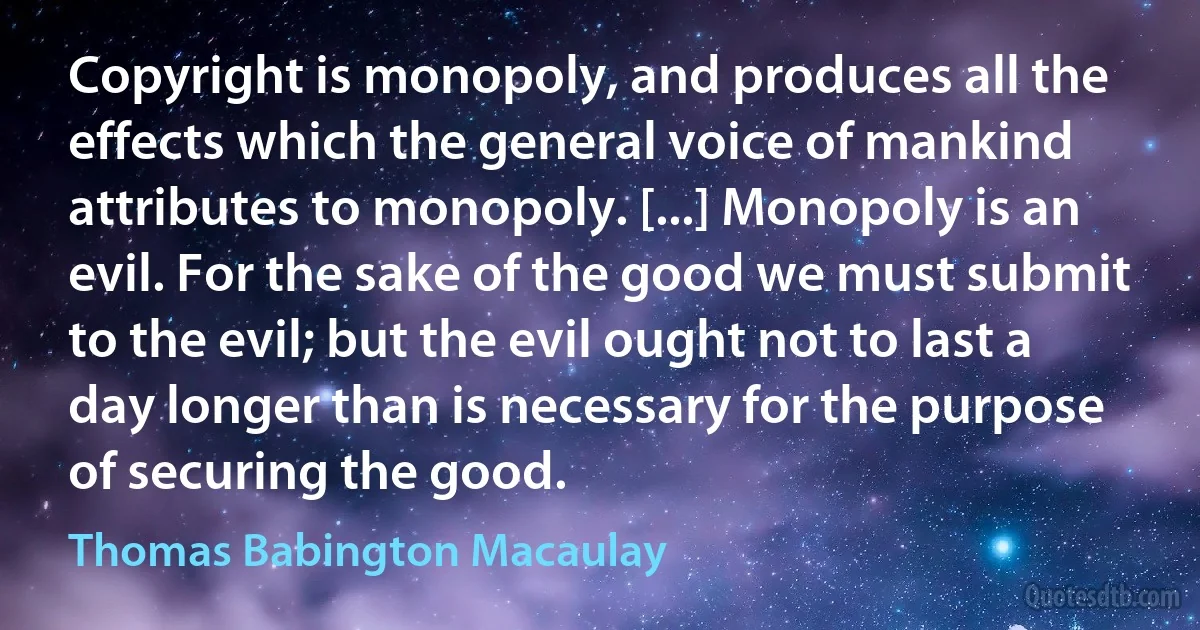 Copyright is monopoly, and produces all the effects which the general voice of mankind attributes to monopoly. [...] Monopoly is an evil. For the sake of the good we must submit to the evil; but the evil ought not to last a day longer than is necessary for the purpose of securing the good. (Thomas Babington Macaulay)