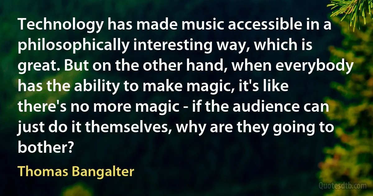 Technology has made music accessible in a philosophically interesting way, which is great. But on the other hand, when everybody has the ability to make magic, it's like there's no more magic - if the audience can just do it themselves, why are they going to bother? (Thomas Bangalter)