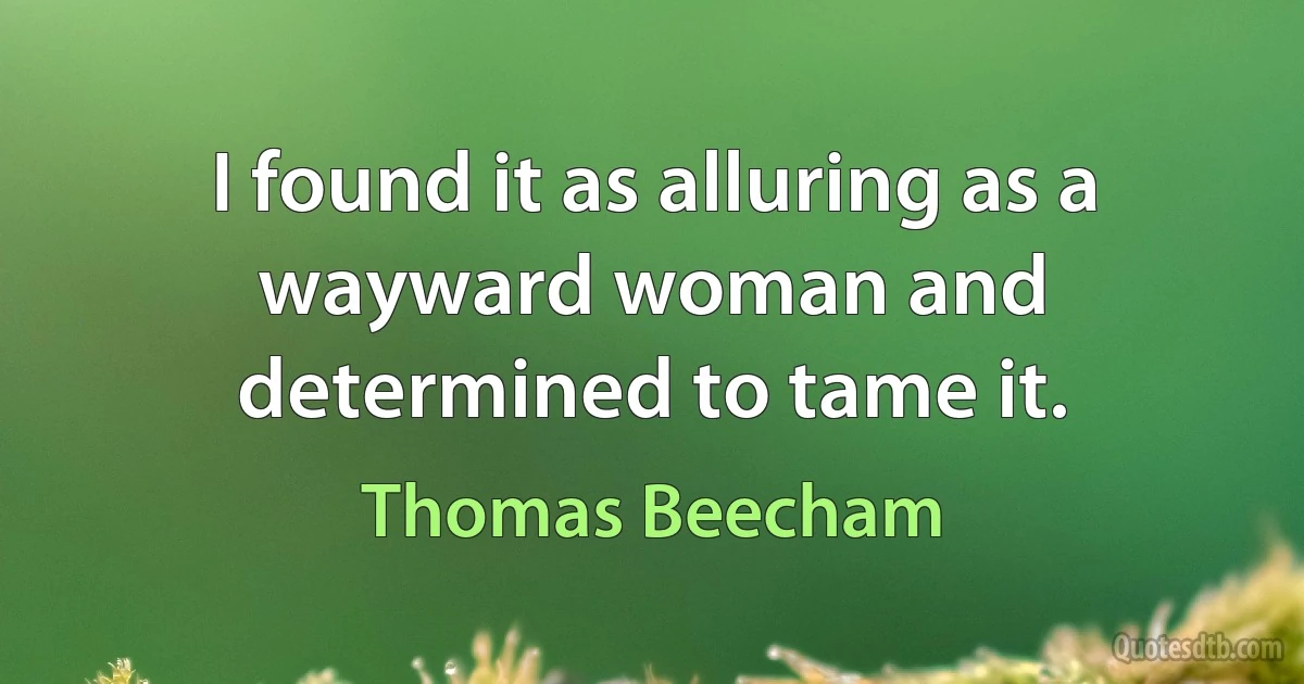 I found it as alluring as a wayward woman and determined to tame it. (Thomas Beecham)