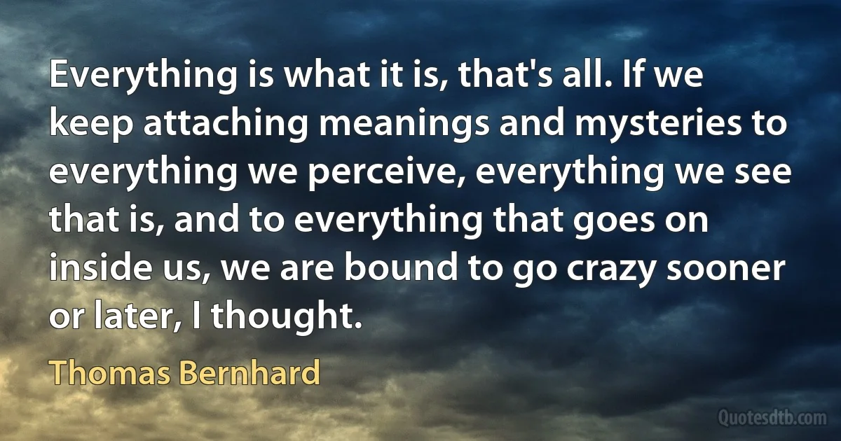 Everything is what it is, that's all. If we keep attaching meanings and mysteries to everything we perceive, everything we see that is, and to everything that goes on inside us, we are bound to go crazy sooner or later, I thought. (Thomas Bernhard)