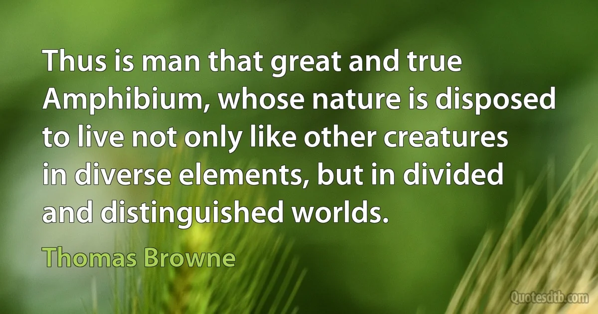 Thus is man that great and true Amphibium, whose nature is disposed to live not only like other creatures in diverse elements, but in divided and distinguished worlds. (Thomas Browne)