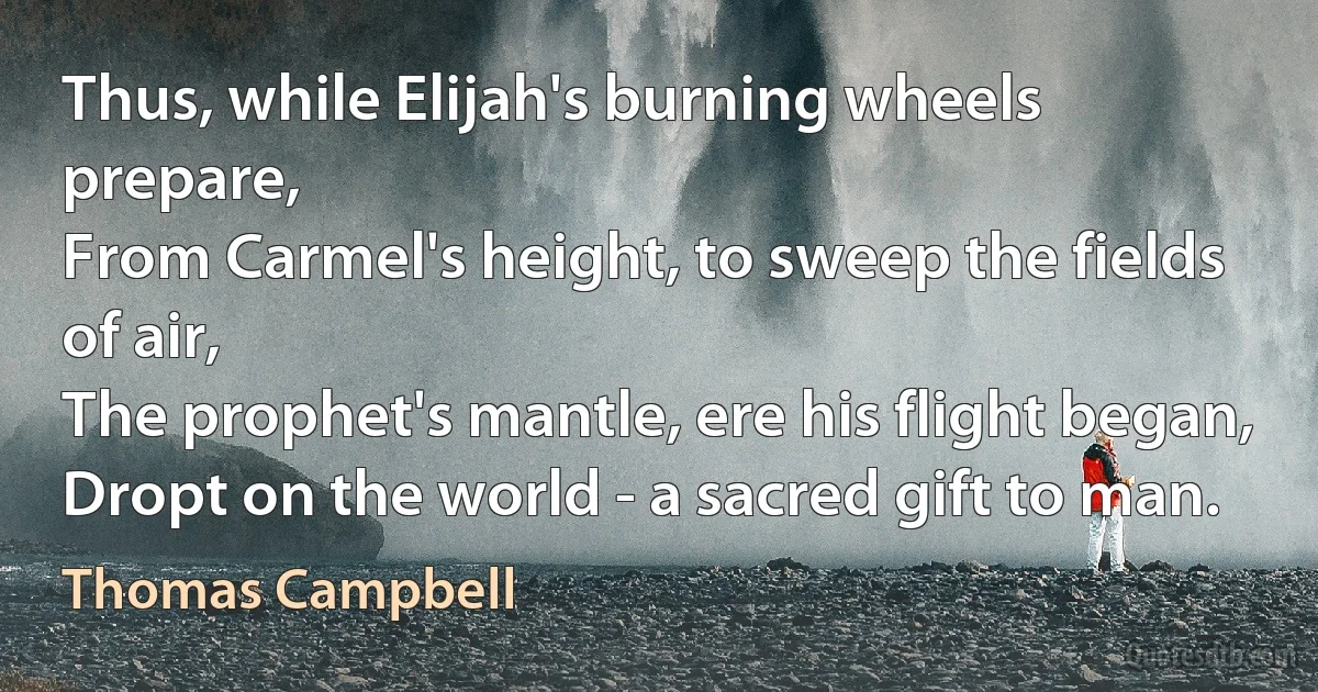 Thus, while Elijah's burning wheels prepare,
From Carmel's height, to sweep the fields of air,
The prophet's mantle, ere his flight began,
Dropt on the world - a sacred gift to man. (Thomas Campbell)