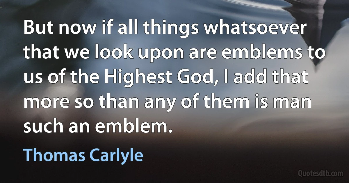 But now if all things whatsoever that we look upon are emblems to us of the Highest God, I add that more so than any of them is man such an emblem. (Thomas Carlyle)