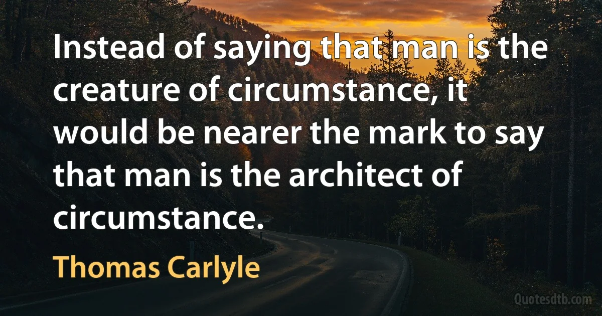 Instead of saying that man is the creature of circumstance, it would be nearer the mark to say that man is the architect of circumstance. (Thomas Carlyle)