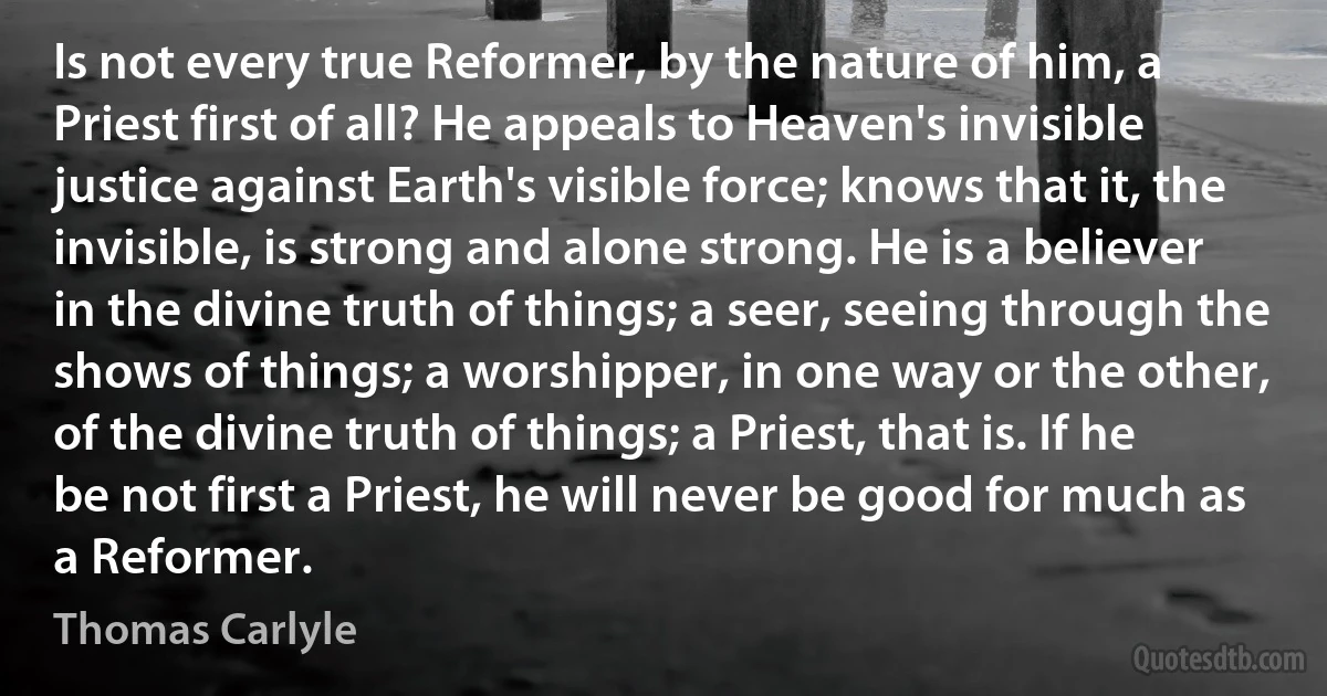 Is not every true Reformer, by the nature of him, a Priest first of all? He appeals to Heaven's invisible justice against Earth's visible force; knows that it, the invisible, is strong and alone strong. He is a believer in the divine truth of things; a seer, seeing through the shows of things; a worshipper, in one way or the other, of the divine truth of things; a Priest, that is. If he be not first a Priest, he will never be good for much as a Reformer. (Thomas Carlyle)