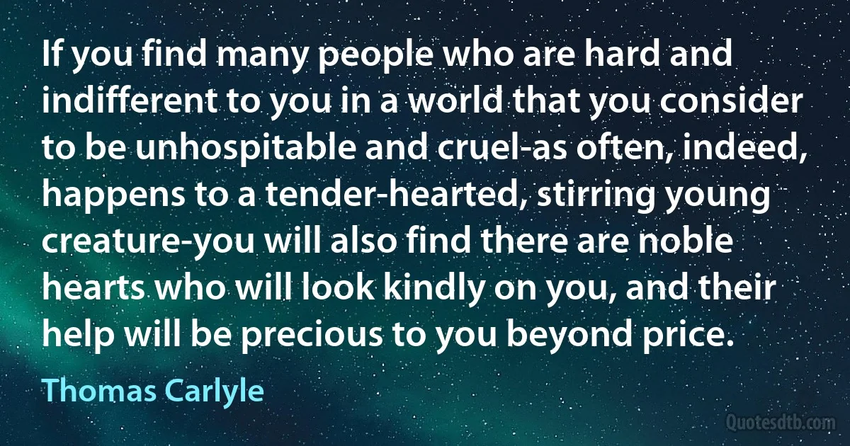 If you find many people who are hard and indifferent to you in a world that you consider to be unhospitable and cruel-as often, indeed, happens to a tender-hearted, stirring young creature-you will also find there are noble hearts who will look kindly on you, and their help will be precious to you beyond price. (Thomas Carlyle)