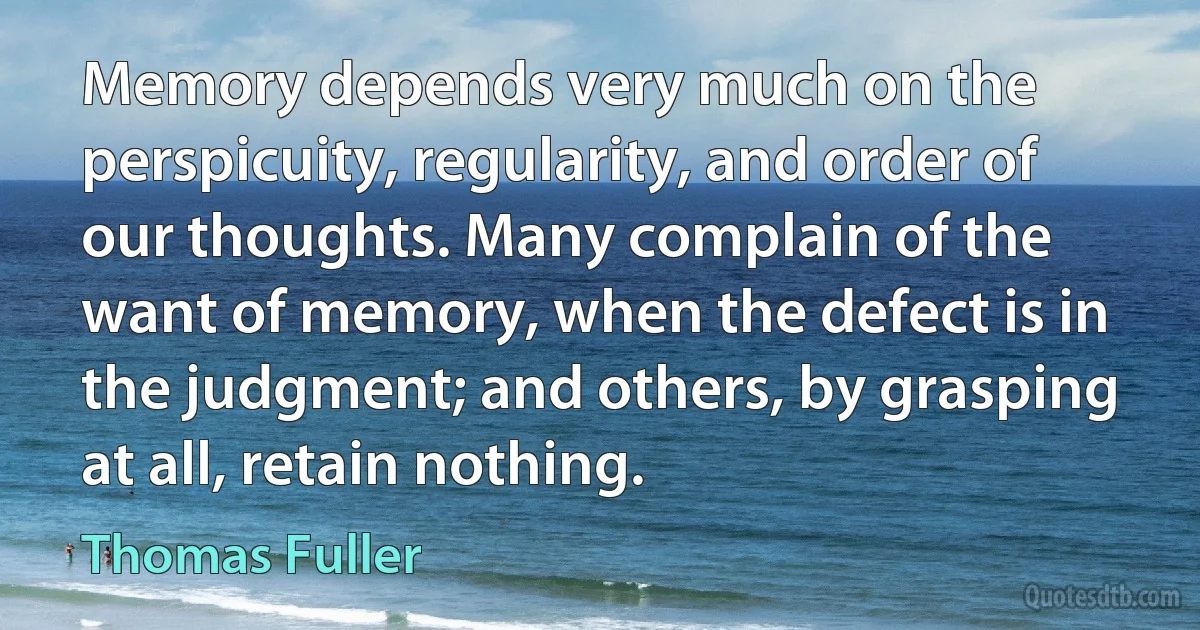 Memory depends very much on the perspicuity, regularity, and order of our thoughts. Many complain of the want of memory, when the defect is in the judgment; and others, by grasping at all, retain nothing. (Thomas Fuller)