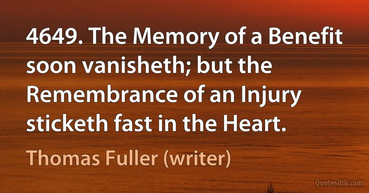 4649. The Memory of a Benefit soon vanisheth; but the Remembrance of an Injury sticketh fast in the Heart. (Thomas Fuller (writer))