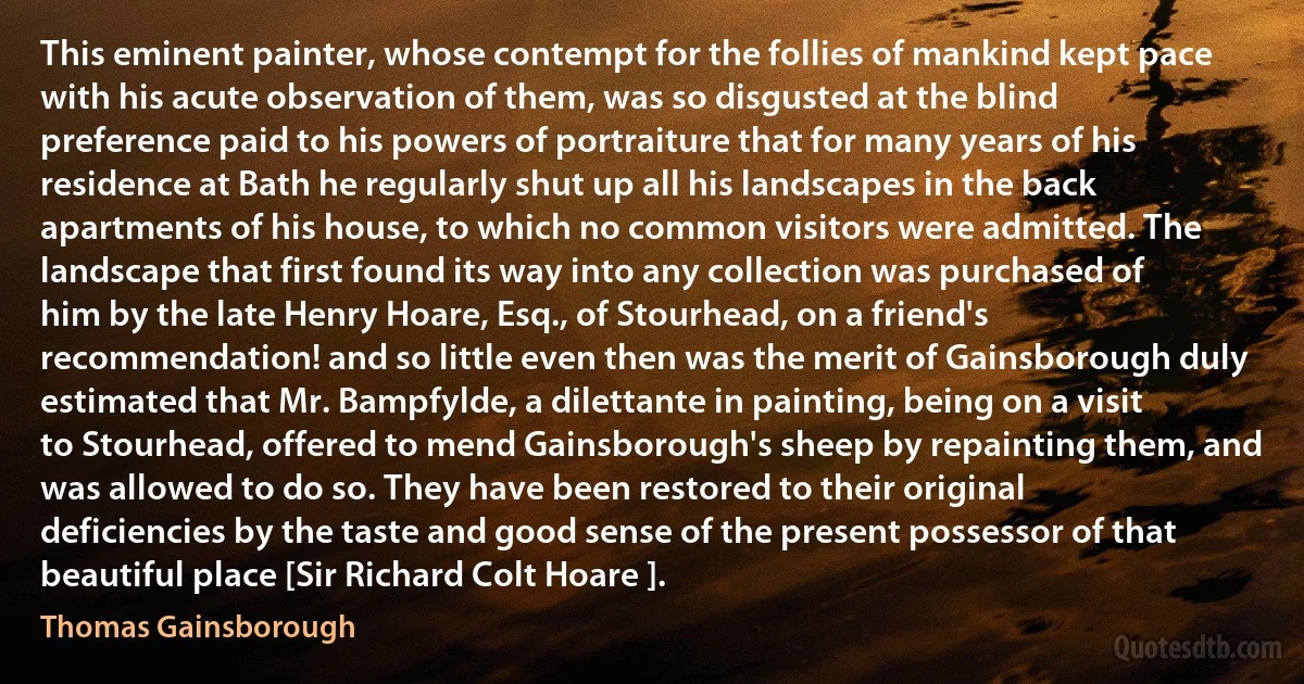 This eminent painter, whose contempt for the follies of mankind kept pace with his acute observation of them, was so disgusted at the blind preference paid to his powers of portraiture that for many years of his residence at Bath he regularly shut up all his landscapes in the back apartments of his house, to which no common visitors were admitted. The landscape that first found its way into any collection was purchased of him by the late Henry Hoare, Esq., of Stourhead, on a friend's recommendation! and so little even then was the merit of Gainsborough duly estimated that Mr. Bampfylde, a dilettante in painting, being on a visit to Stourhead, offered to mend Gainsborough's sheep by repainting them, and was allowed to do so. They have been restored to their original deficiencies by the taste and good sense of the present possessor of that beautiful place [Sir Richard Colt Hoare ]. (Thomas Gainsborough)