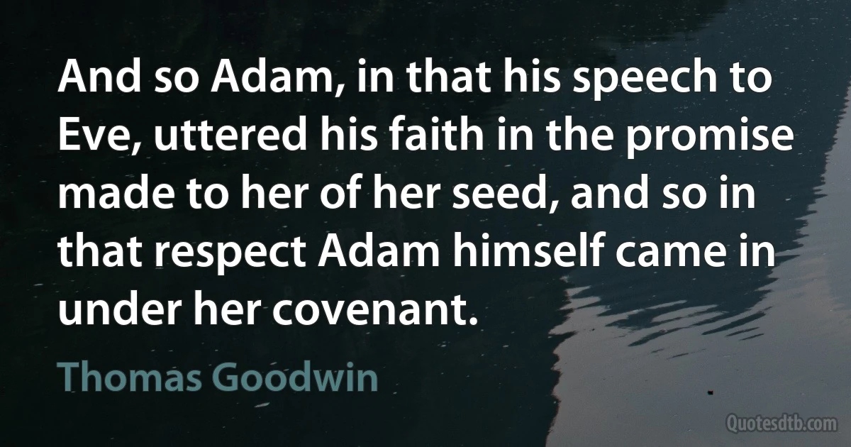 And so Adam, in that his speech to Eve, uttered his faith in the promise made to her of her seed, and so in that respect Adam himself came in under her covenant. (Thomas Goodwin)