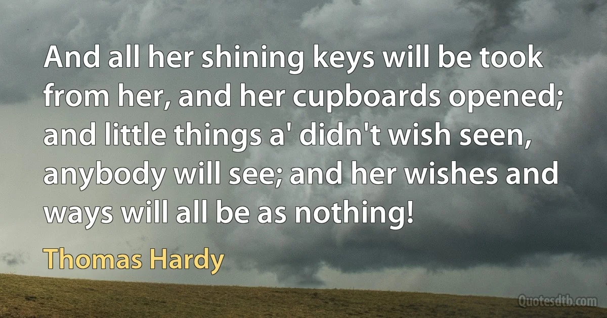 And all her shining keys will be took from her, and her cupboards opened; and little things a' didn't wish seen, anybody will see; and her wishes and ways will all be as nothing! (Thomas Hardy)