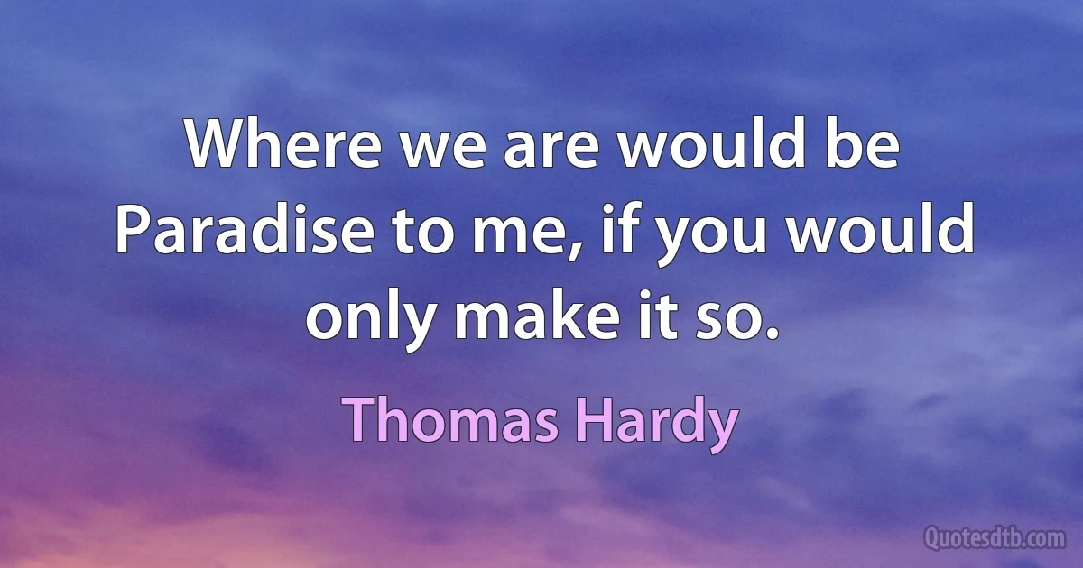 Where we are would be Paradise to me, if you would only make it so. (Thomas Hardy)