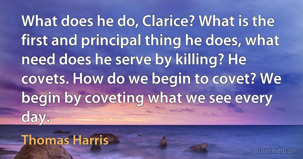 What does he do, Clarice? What is the first and principal thing he does, what need does he serve by killing? He covets. How do we begin to covet? We begin by coveting what we see every day. (Thomas Harris)