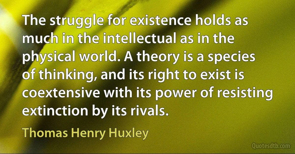 The struggle for existence holds as much in the intellectual as in the physical world. A theory is a species of thinking, and its right to exist is coextensive with its power of resisting extinction by its rivals. (Thomas Henry Huxley)