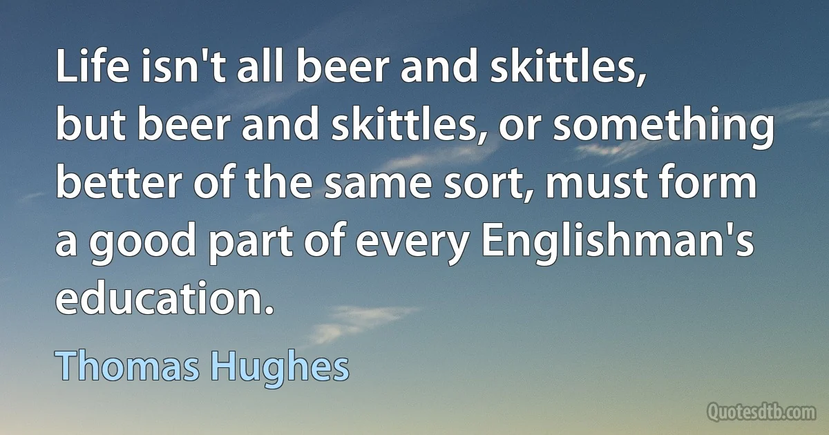 Life isn't all beer and skittles, but beer and skittles, or something better of the same sort, must form a good part of every Englishman's education. (Thomas Hughes)