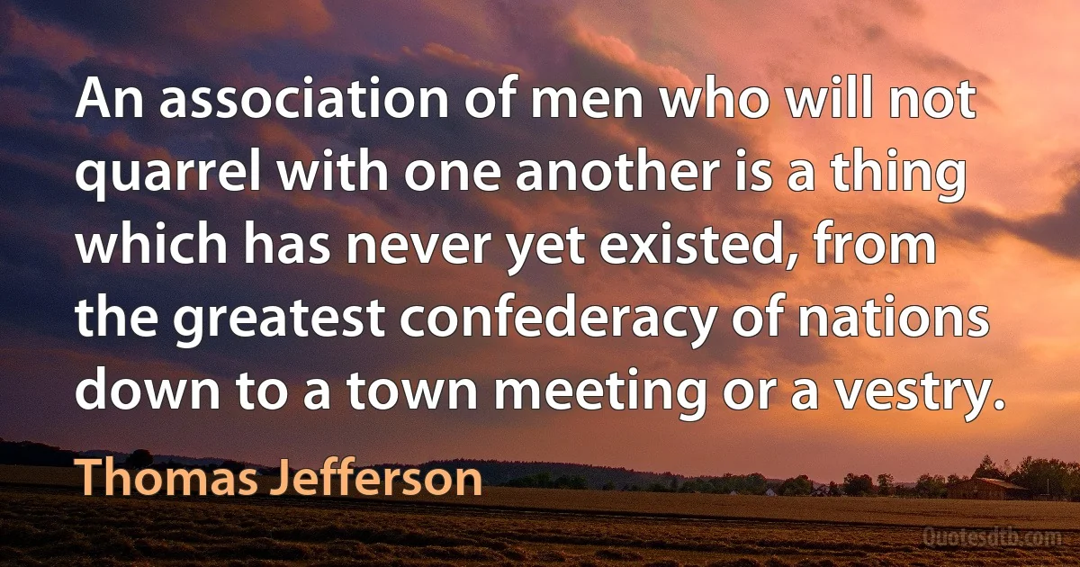 An association of men who will not quarrel with one another is a thing which has never yet existed, from the greatest confederacy of nations down to a town meeting or a vestry. (Thomas Jefferson)