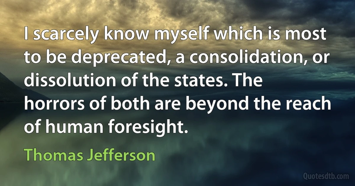 I scarcely know myself which is most to be deprecated, a consolidation, or dissolution of the states. The horrors of both are beyond the reach of human foresight. (Thomas Jefferson)