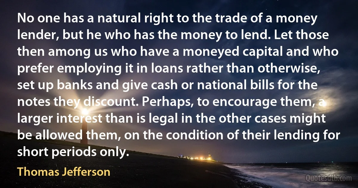 No one has a natural right to the trade of a money lender, but he who has the money to lend. Let those then among us who have a moneyed capital and who prefer employing it in loans rather than otherwise, set up banks and give cash or national bills for the notes they discount. Perhaps, to encourage them, a larger interest than is legal in the other cases might be allowed them, on the condition of their lending for short periods only. (Thomas Jefferson)