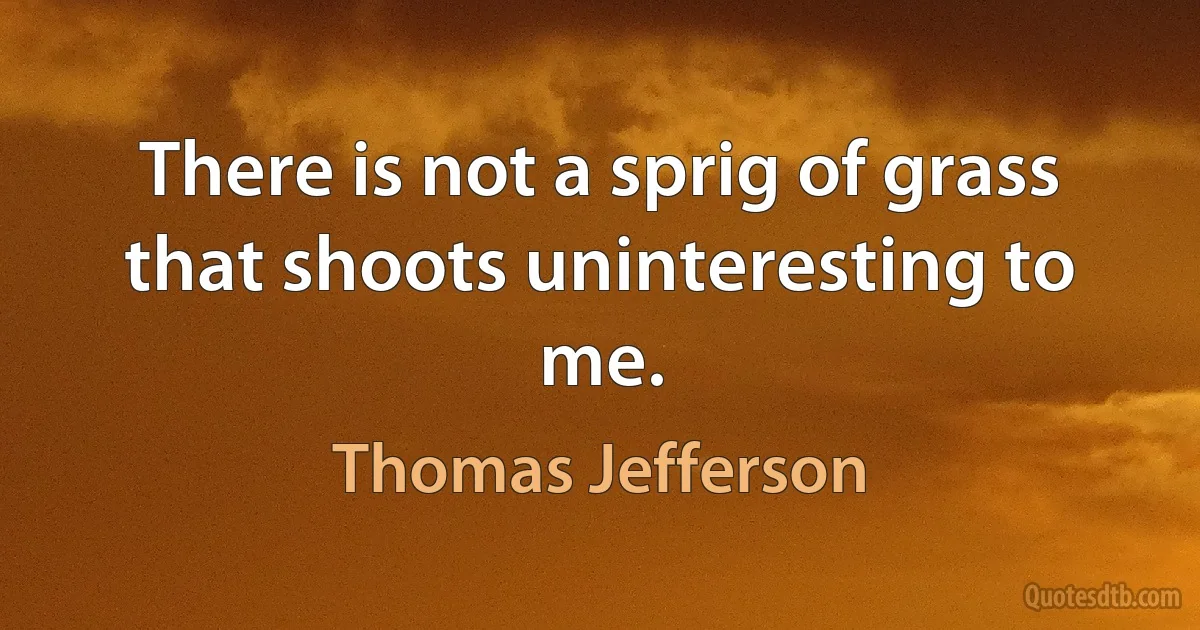 There is not a sprig of grass that shoots uninteresting to me. (Thomas Jefferson)