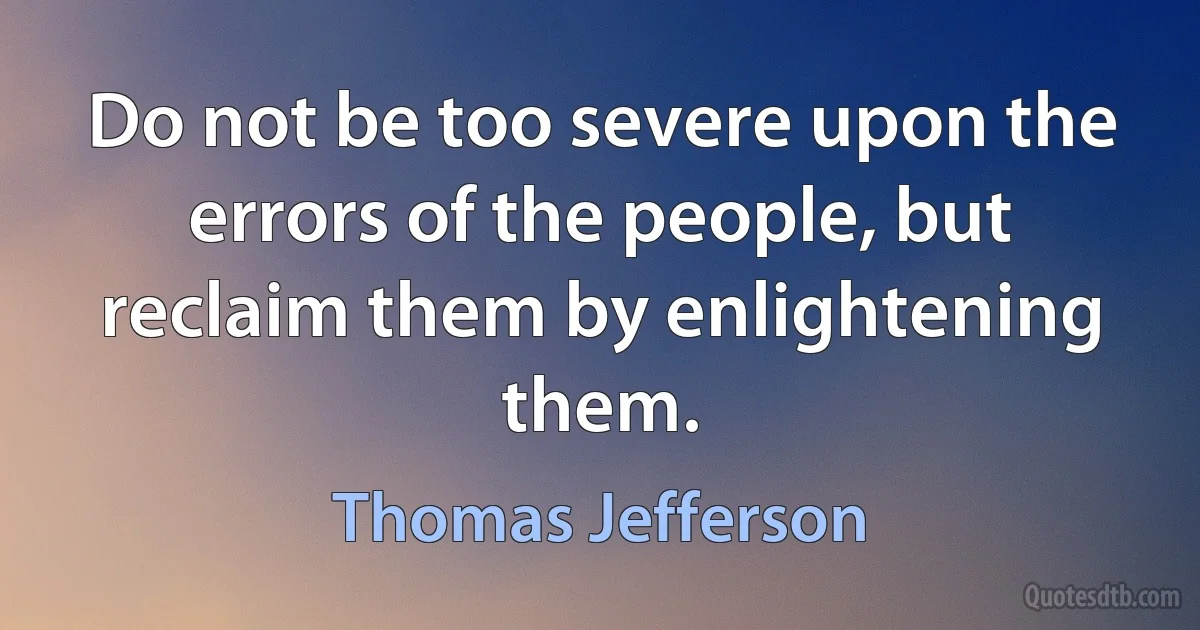 Do not be too severe upon the errors of the people, but reclaim them by enlightening them. (Thomas Jefferson)