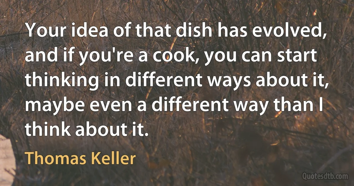 Your idea of that dish has evolved, and if you're a cook, you can start thinking in different ways about it, maybe even a different way than I think about it. (Thomas Keller)