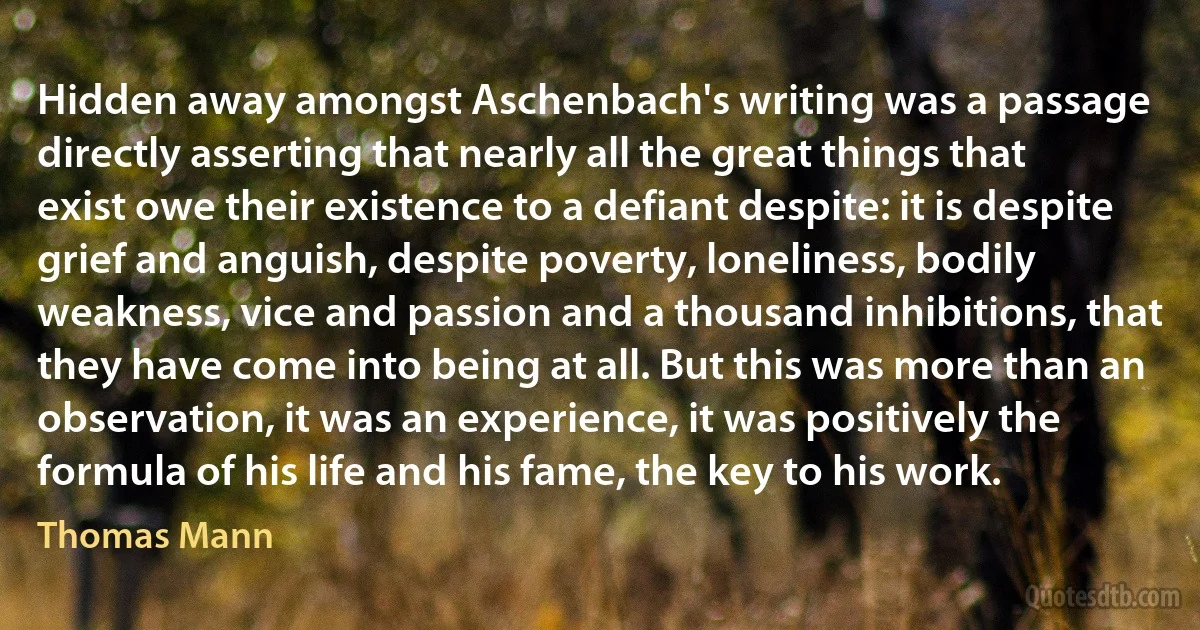 Hidden away amongst Aschenbach's writing was a passage directly asserting that nearly all the great things that exist owe their existence to a defiant despite: it is despite grief and anguish, despite poverty, loneliness, bodily weakness, vice and passion and a thousand inhibitions, that they have come into being at all. But this was more than an observation, it was an experience, it was positively the formula of his life and his fame, the key to his work. (Thomas Mann)