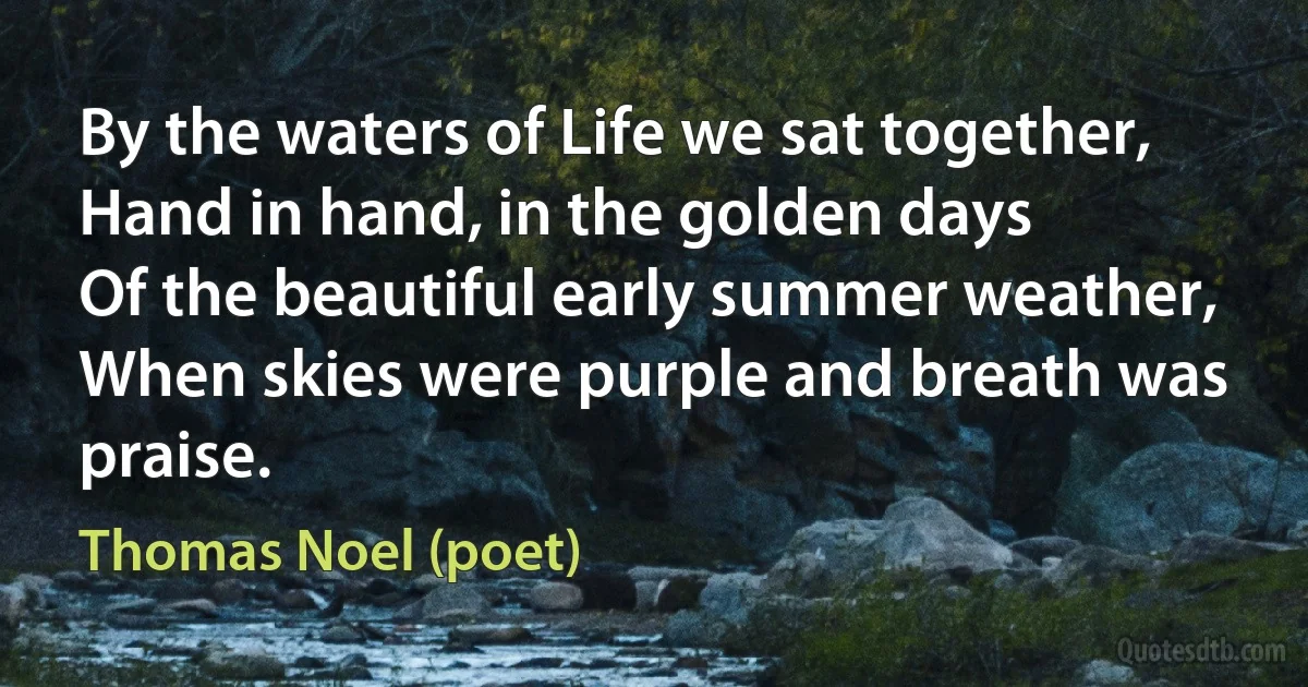 By the waters of Life we sat together,
Hand in hand, in the golden days
Of the beautiful early summer weather,
When skies were purple and breath was praise. (Thomas Noel (poet))