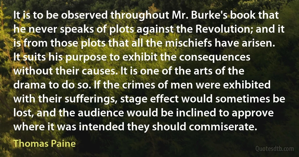 It is to be observed throughout Mr. Burke's book that he never speaks of plots against the Revolution; and it is from those plots that all the mischiefs have arisen. It suits his purpose to exhibit the consequences without their causes. It is one of the arts of the drama to do so. If the crimes of men were exhibited with their sufferings, stage effect would sometimes be lost, and the audience would be inclined to approve where it was intended they should commiserate. (Thomas Paine)